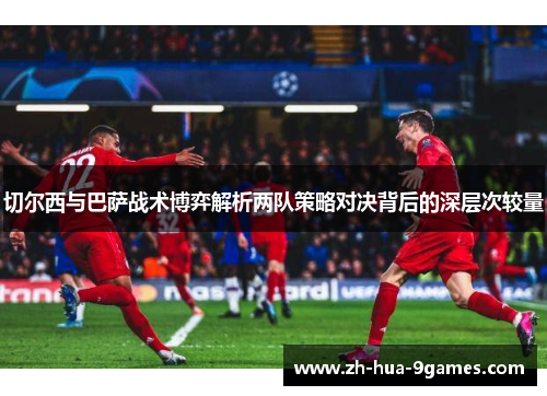 切尔西与巴萨战术博弈解析两队策略对决背后的深层次较量