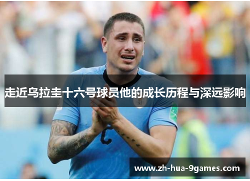 走近乌拉圭十六号球员他的成长历程与深远影响 走近乌拉圭十六号球员他的成长历程与深远影响