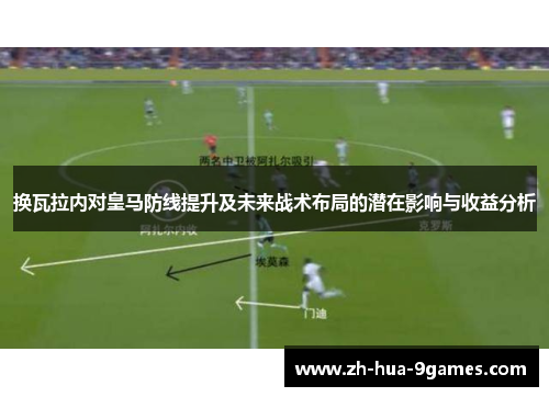 换瓦拉内对皇马防线提升及未来战术布局的潜在影响与收益分析
