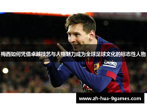 梅西如何凭借卓越技艺与人格魅力成为全球足球文化的标志性人物