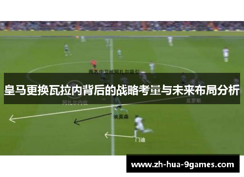 皇马更换瓦拉内背后的战略考量与未来布局分析