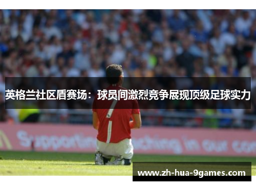 英格兰社区盾赛场：球员间激烈竞争展现顶级足球实力