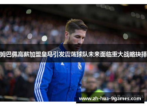 姆巴佩高薪加盟皇马引发震荡球队未来面临重大战略抉择