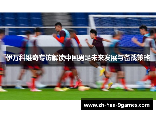 伊万科维奇专访解读中国男足未来发展与备战策略