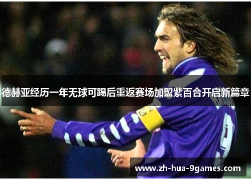 德赫亚经历一年无球可踢后重返赛场加盟紫百合开启新篇章