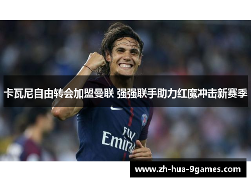 卡瓦尼自由转会加盟曼联 强强联手助力红魔冲击新赛季 卡瓦尼自由转会加盟曼联 强强联手助力红魔冲击新赛季